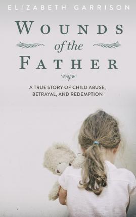 Wounds of the Father: A True Story of Child Abuse, Betrayal, and Redemption - Elizabeth Garrison