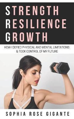 Strength, Resilience, Growth: How I Defied Physical and Mental Limitations and Took Control of My Future - Sophia Rose Gigante