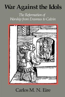 War Against the Idols: The Reformation of Worship from Erasmus to Calvin - Carlos M. N. Eire