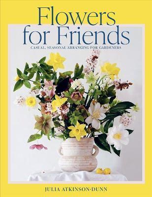 Flowers for Friends: Casual, Seasonal Arranging for Gardeners - Julia Dunn