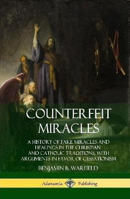 Counterfeit Miracles: A History of Fake Miracles and Healings in the Christian and Catholic Traditions, with Arguments in Favor of Cessation - Benjamin B. Warfield