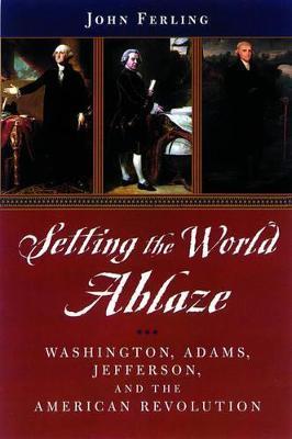 Setting the World Ablaze: Washington, Adams, Jefferson, and the American Revolution - John E. Ferling