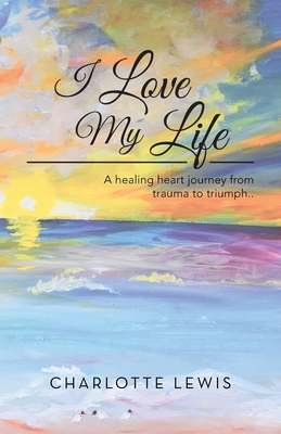 I Love My Life: A healing heart journey from trauma to triumph.. - Charlotte Lewis