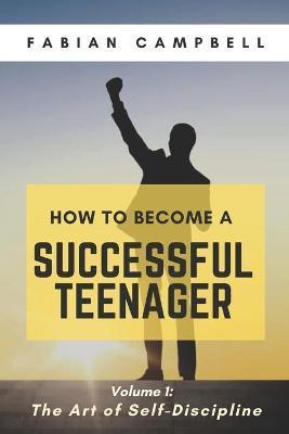 How to Become a Successful Teenager: Volume 1: The Art of Self-Discipline - Fabian Campbell