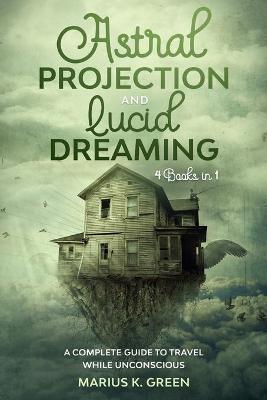 Lucid Dreaming and Astral Projection: Four Books in One. A Complete Guide to Travel While Unconscious - Marius K. Green