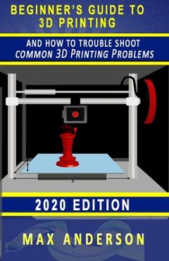 Coperta cărții 'Beginner's Guide to 3D Printing and How to Troubleshoot Common Printing Problems - Max Anderson'