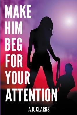 Make Him Beg for your Attention: Seduce him and make him your boyfriend, your husband, or what you want - A. B. Clarks