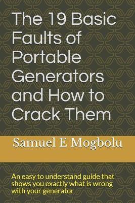 The 19 Basic Faults of Portable Generators and How to Crack Them: An easy to understand guide that shows you exactly what is wrong with your generator - Samuel E. Mogbolu