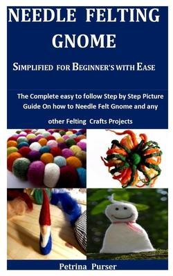 Needle Felting Gnome Simplified For Beginner's With Ease: The Complete Easy To Follow Step By Step Picture Guide On How To Needle Felt Gnome And Any O - Petrina Purser