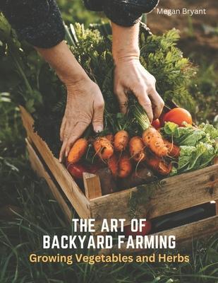 The Art of Backyard Farming: Growing Vegetables and Herbs - Megan Bryant