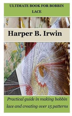 Ultimate Book for Bobbin Lace: Practical guide in making bobbin lace and creating over 15 patterns - Harper B. Irwin