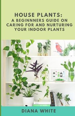 House Plants: A BEGINNER's GUIDE to NURTURE and CARE for YOUR INDOOR PLANTS - Diana White