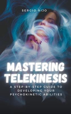 Mastering Telekinesis: A Step-by-Step Guide to Developing Your Psychokinetic Abilities - Sergio Rijo