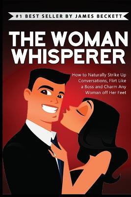 The Woman Whisperer: How to Naturally Strike Up Conversations, Flirt Like a Boss, and Charm Any Woman Off Her Feet - James Beckett