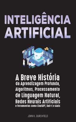 Inteligência Artificial: A Breve História da Aprendizagem Profunda, Algoritmos, Processamento de Linguagem Natural, Redes Neurais Artificiais e - John K Burchfield