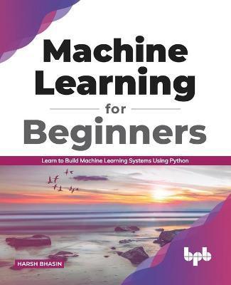 Machine Learning for Beginners: Learn to Build Machine Learning Systems Using Python (English Edition) - Harsh Bhasin