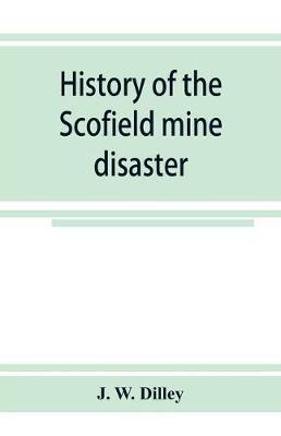 History of the Scofield mine disaster. A concise account of the incidents and scenes that took place at Scofield, Utah, May 1, 1900. When mine Number - J. W. Dilley