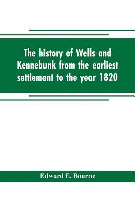 The history of Wells and Kennebunk from the earliest settlement to the year 1820, at which time Kennebunk was set off, and incorporated with Biographi - Edward E. Bourne