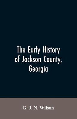 The Early History of Jackson County, Georgia: The Writings of the Late G.J.N. Wilson, Embracing Some of the Early History of Jackson County. The First - G. J. N. Wilson