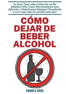 Cómo dejar de beber alcohol: La Guía Total sobre Cómo Ser un No Bebedor Feliz, Curar Efectivamente esta Adicción y Dejarla para Siempre! Resuélvete - Andrea Ross