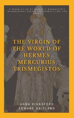The Virgin of the World of Hermes Mercurius Trismegistos: A translation of Hermetic manuscripts. Introductory essays (on Hermeticism) and notes - Anna Kingsford