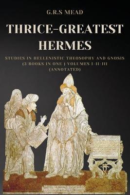 Thrice-Greatest Hermes: Studies in Hellenistic Theosophy and Gnosis (3 books in One ) Volumes I-II-III (Annotated) - G. R. S. Mead