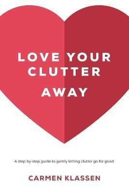 Love Your Clutter Away: A step-by-step guide to gently letting clutter go for good - Carmen Klassen
