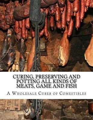 Curing, Preserving and Potting All Kinds of Meats, Game and Fish: Also, the Art of Pickling and Preserving Fruits and Vegetables - A. Wholesale Curer Of Comestibles
