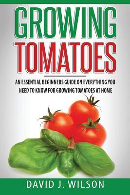Growing Tomatoes: An Essential Beginners Guide on Everything You Need to Know for Growing Tomatoes at Home - David J. Wilson