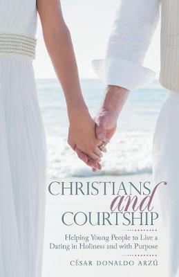 Christians and Courtship: Helping Young People to Live a Dating in Holiness and with Purpose - César Donaldo Arzú