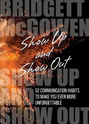 Show Up and Show Out: 52 Communication Habits to Make You Even More Unforgettable - Bridgett Mcgowen