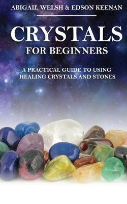 Crystals for Beginners: A Practical Guide to Using Healing Crystals and Stones - Abigail Welsh