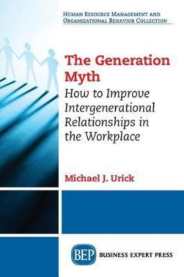 The Generation Myth: How to Improve Intergenerational Relationships in the Workplace - Michael J. Urick