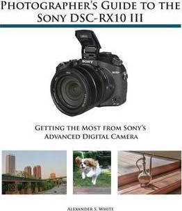 Photographer's Guide to the Sony DSC-RX10 III: Getting the Most from Sony's Advanced Digital Camera - Alexander S. White