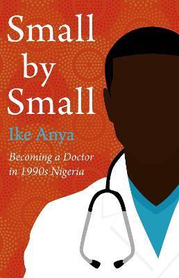 Small by Small: Becoming a Doctor in 1990s Nigeria - Ike Anya