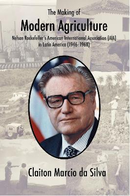 The Making of Modern Agriculture: Nelson Rockefeller's American International Association (AIA) in Latin America (1946-1968) - Claiton Marcio Da Silva