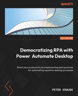 Democratizing RPA with Power Automate Desktop: Boost your productivity by implementing best practices for automating repetitive desktop processes - Peter Krause