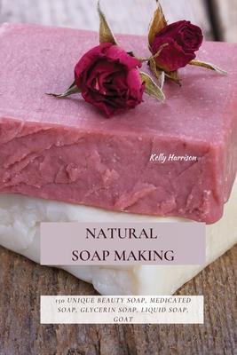 Natural Soap Making: 150 Unique Beauty Soap, Medicated Soap, Glycerin Soap, Liquid Soap, Goat Milk Soap & So Much More - Kelly Harrison