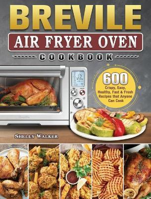 Breville Air Fryer Oven Cookbook: 600 Crispy, Easy, Healthy, Fast & Fresh Recipes that Anyone Can Cook - Shelly Walker