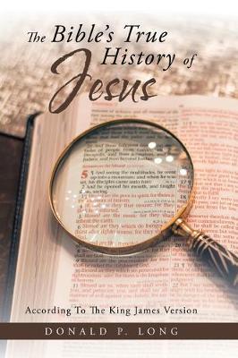 The Bible's True History of Jesus: According to the King James Version - Donald P. Long
