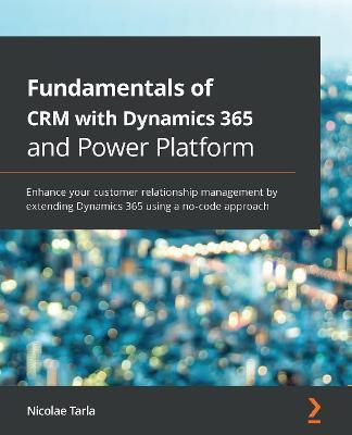 Fundamentals of CRM with Dynamics 365 and Power Platform: Enhance your customer relationship management by extending Dynamics 365 using a no-code appr - Nicolae Tarla