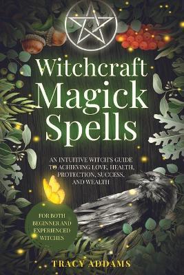 Witchcraft Magick Spells: An Intuitive Witch's Guide To Achieving Love, Health, Protection, Success, and Wealth (For Both Beginner and Experienc - Tracy Addams