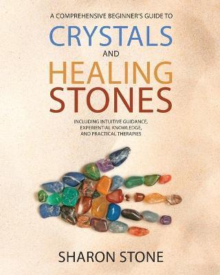 Crystals and Healing Stones: : A Comprehensive Beginner's Guide Including Experiential Knowledge, Intuitive Guidance and Practical Therapies - Sharon Stone