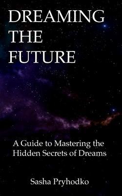 Dreaming the Future: A Guide to Mastering the Hidden Secrets of Dreams - Sasha Pryhodko