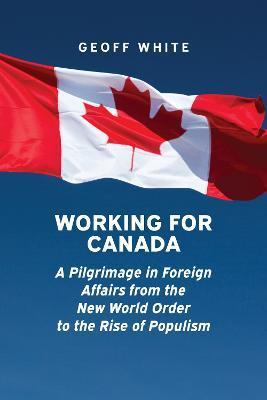 Working for Canada: A Pilgrimage in Foreign Affairs from the New World Order to the Rise of Populism - Geoff White