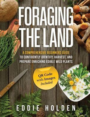 Foraging the Land: A Comprehensive Beginners Guide to Confidently Identify, Harvest and Prepare Enriching Edible Wild Plants - Eddie Holden