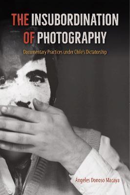 The Insubordination of Photography: Documentary Practices under Chile's Dictatorship - Ángeles Donoso Macaya