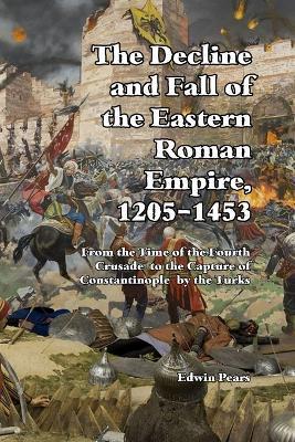 The Decline and Fall of the Eastern Roman Empire 1205-1453: From the Time of the Fourth Crusade to the Capture of Constantinople - Edwin Pears