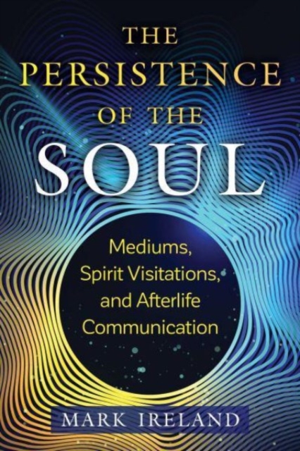 The Persistence of the Soul: Mediums, Spirit Visitations, and Afterlife Communication - Mark Ireland