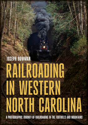Railroading in Western North Carolina: A Photographic Journey of Railroading in the Foothills and Mountains - Joseph Bowman